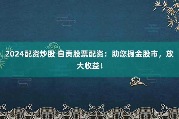 2024配资炒股 自贡股票配资：助您掘金股市，放大收益！