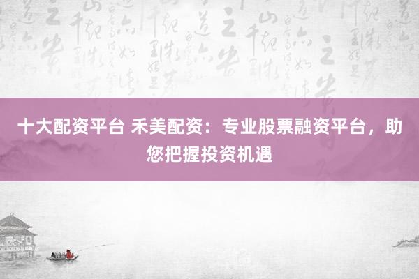 十大配资平台 禾美配资：专业股票融资平台，助您把握投资机遇