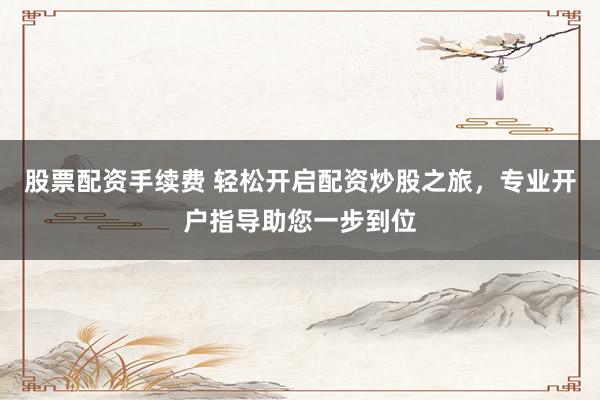 股票配资手续费 轻松开启配资炒股之旅，专业开户指导助您一步到位