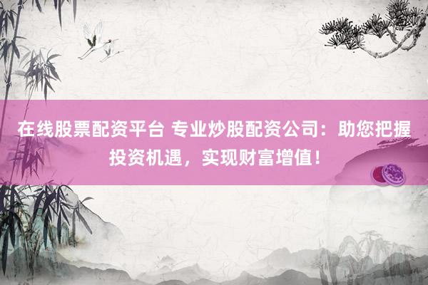 在线股票配资平台 专业炒股配资公司：助您把握投资机遇，实现财富增值！