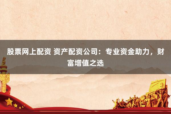 股票网上配资 资产配资公司：专业资金助力，财富增值之选