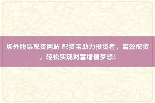 场外股票配资网站 配资宝助力投资者，高效配资，轻松实现财富增值梦想！