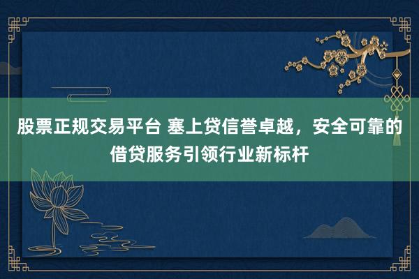 股票正规交易平台 塞上贷信誉卓越，安全可靠的借贷服务引领行业新标杆