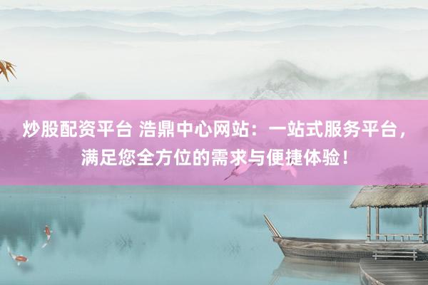 炒股配资平台 浩鼎中心网站：一站式服务平台，满足您全方位的需求与便捷体验！