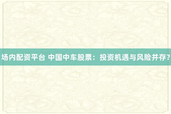 场内配资平台 中国中车股票：投资机遇与风险并存？
