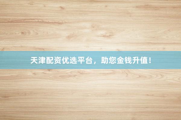 天津配资优选平台，助您金钱升值！