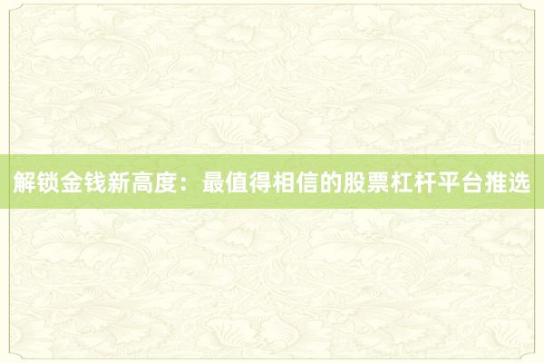 解锁金钱新高度：最值得相信的股票杠杆平台推选