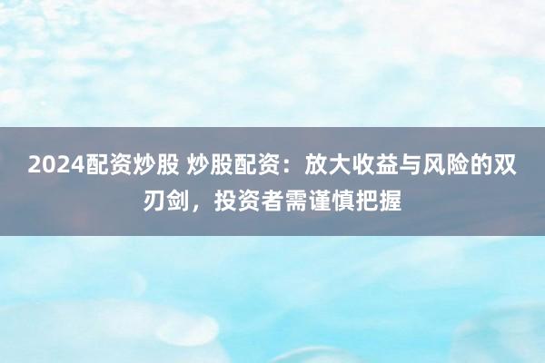 2024配资炒股 炒股配资：放大收益与风险的双刃剑，投资者需谨慎把握