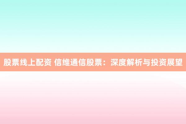 股票线上配资 信维通信股票：深度解析与投资展望