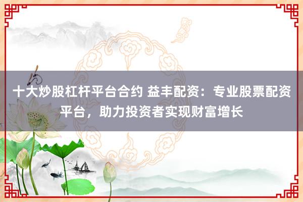 十大炒股杠杆平台合约 益丰配资：专业股票配资平台，助力投资者实现财富增长