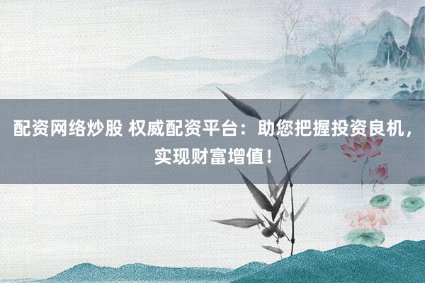 配资网络炒股 权威配资平台：助您把握投资良机，实现财富增值！