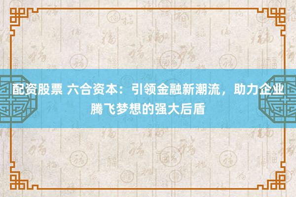 配资股票 六合资本：引领金融新潮流，助力企业腾飞梦想的强大后盾