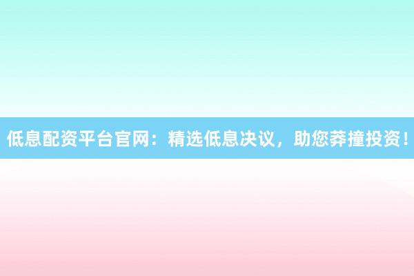 低息配资平台官网：精选低息决议，助您莽撞投资！