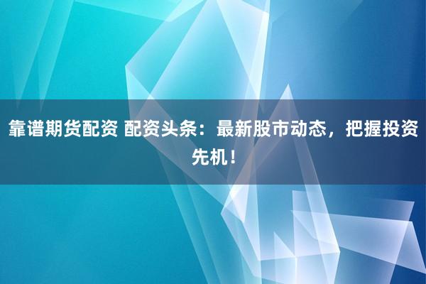 靠谱期货配资 配资头条：最新股市动态，把握投资先机！