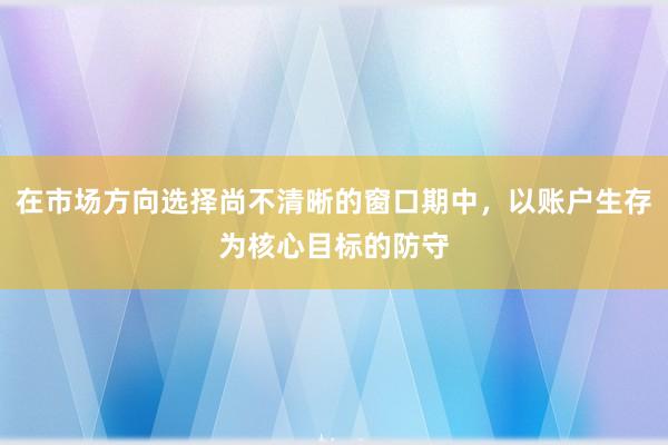 在市场方向选择尚不清晰的窗口期中，以账户生存为核心目标的防守