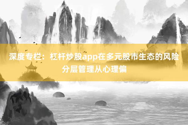深度专栏：杠杆炒股app在多元股市生态的风险分层管理从心理偏