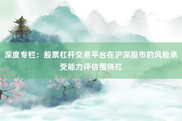 深度专栏：股票杠杆交易平台在沪深股市的风险承受能力评估围绕杠