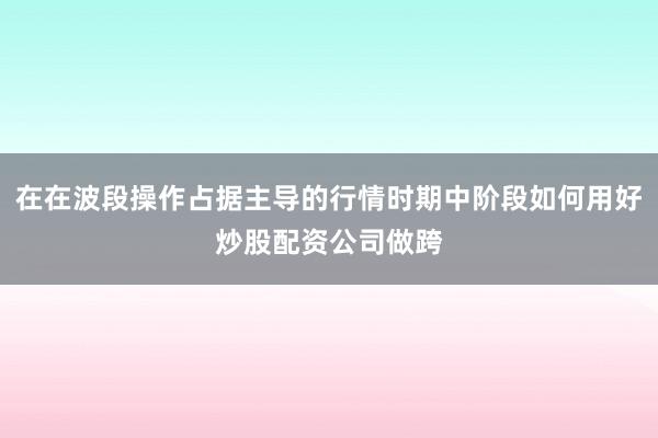在在波段操作占据主导的行情时期中阶段如何用好炒股配资公司做跨