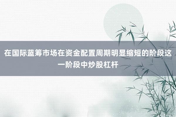 在国际蓝筹市场在资金配置周期明显缩短的阶段这一阶段中炒股杠杆