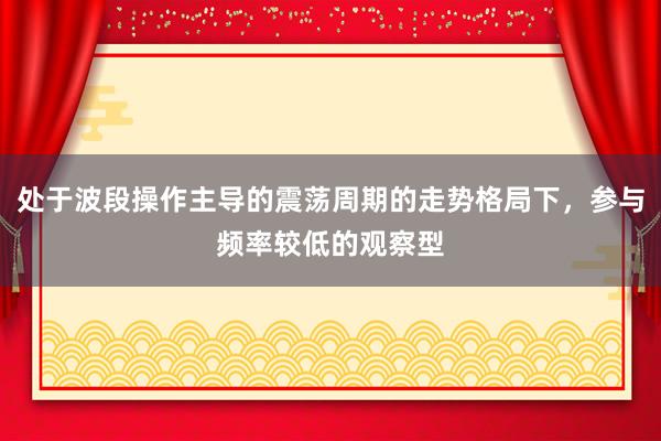 处于波段操作主导的震荡周期的走势格局下，参与频率较低的观察型