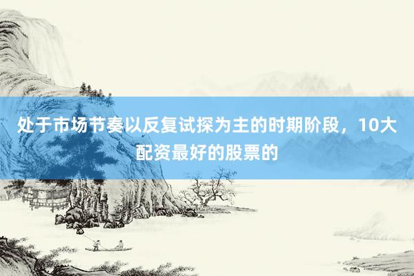 处于市场节奏以反复试探为主的时期阶段，10大配资最好的股票的