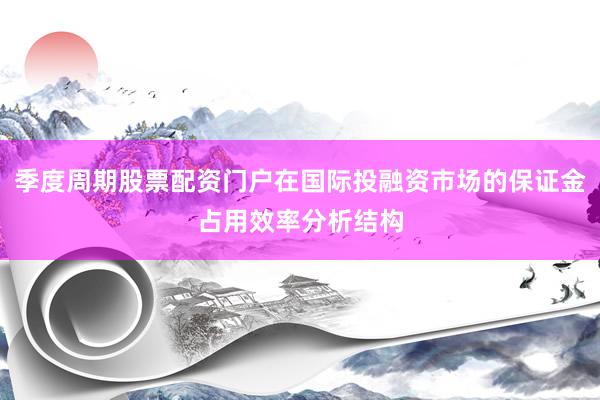 季度周期股票配资门户在国际投融资市场的保证金占用效率分析结构