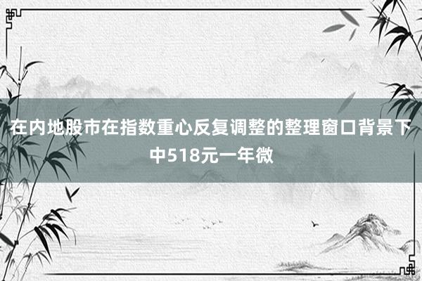 在内地股市在指数重心反复调整的整理窗口背景下中518元一年微
