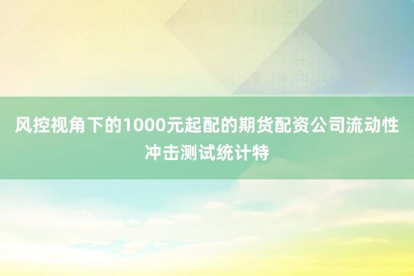风控视角下的1000元起配的期货配资公司流动性冲击测试统计特
