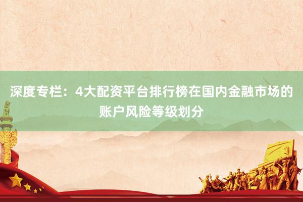 深度专栏：4大配资平台排行榜在国内金融市场的账户风险等级划分