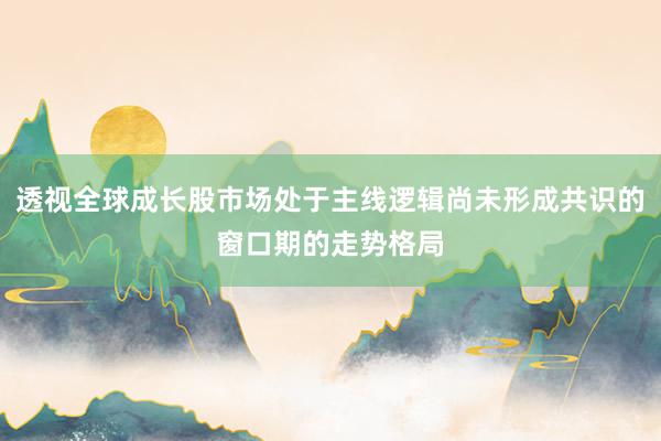 透视全球成长股市场处于主线逻辑尚未形成共识的窗口期的走势格局