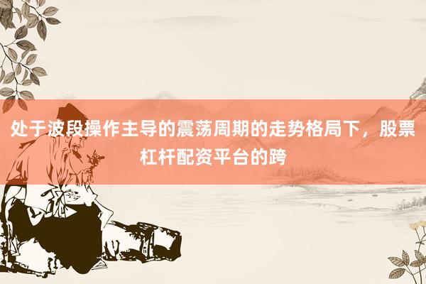 处于波段操作主导的震荡周期的走势格局下，股票杠杆配资平台的跨