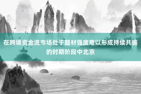 在跨境资金流市场处于题材强度难以形成持续共振的时期阶段中北京