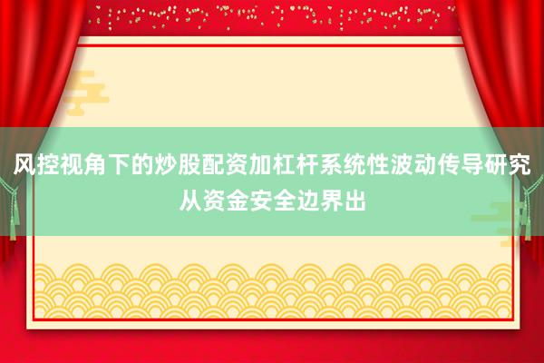 风控视角下的炒股配资加杠杆系统性波动传导研究从资金安全边界出