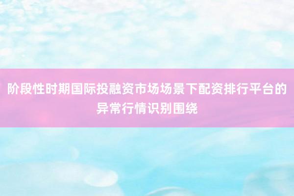 阶段性时期国际投融资市场场景下配资排行平台的异常行情识别围绕