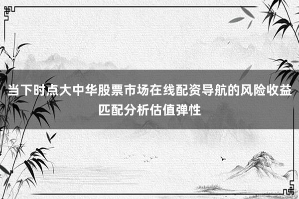 当下时点大中华股票市场在线配资导航的风险收益匹配分析估值弹性