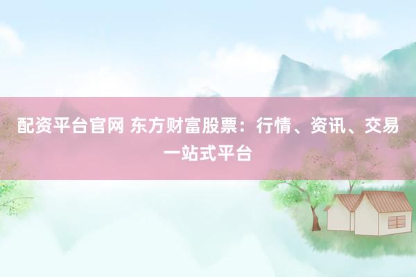 配资平台官网 东方财富股票：行情、资讯、交易一站式平台