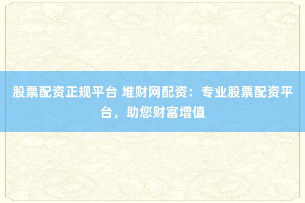 股票配资正规平台 堆财网配资：专业股票配资平台，助您财富增值