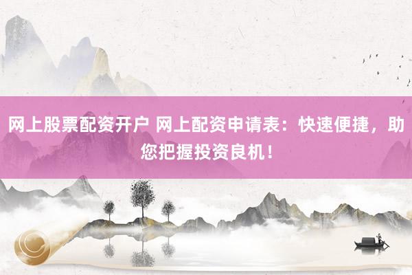 网上股票配资开户 网上配资申请表：快速便捷，助您把握投资良机！