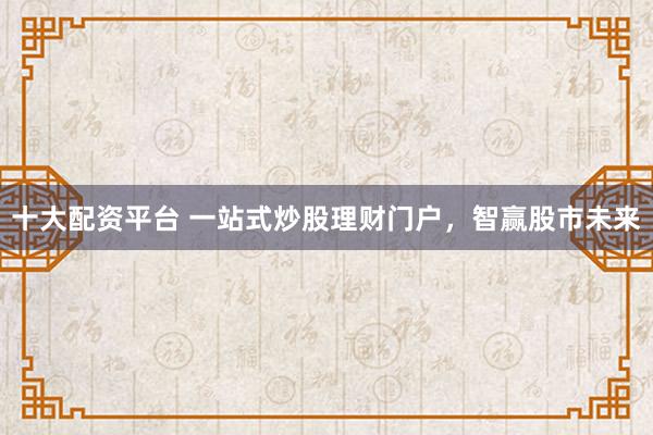 十大配资平台 一站式炒股理财门户，智赢股市未来