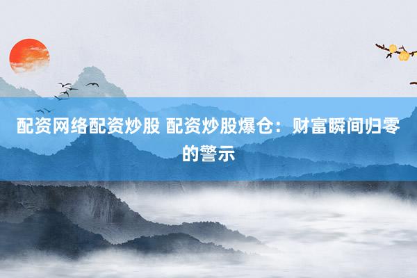 配资网络配资炒股 配资炒股爆仓：财富瞬间归零的警示