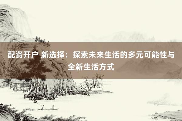 配资开户 新选择：探索未来生活的多元可能性与全新生活方式