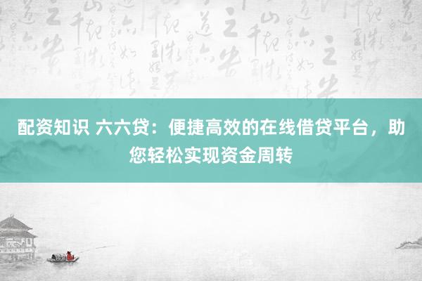 配资知识 六六贷：便捷高效的在线借贷平台，助您轻松实现资金周转