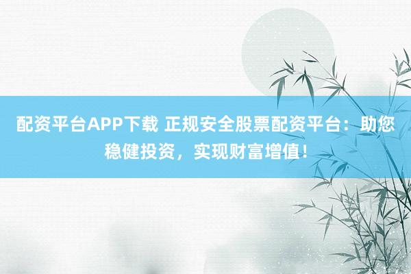 配资平台APP下载 正规安全股票配资平台：助您稳健投资，实现财富增值！