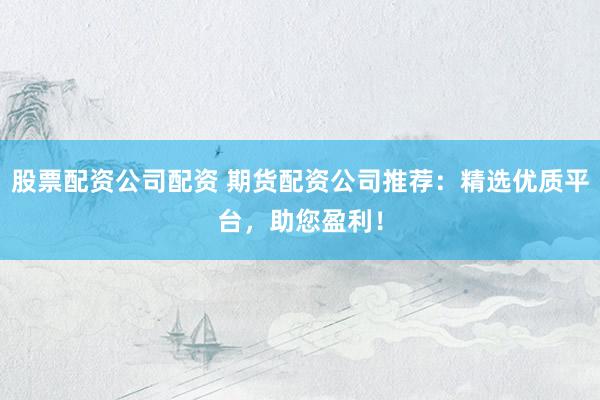 股票配资公司配资 期货配资公司推荐：精选优质平台，助您盈利！