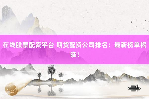 在线股票配资平台 期货配资公司排名：最新榜单揭晓！