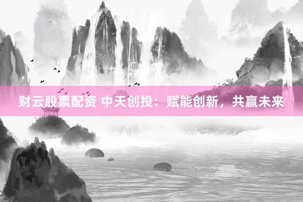 财云股票配资 中天创投：赋能创新，共赢未来