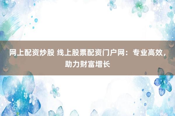 网上配资炒股 线上股票配资门户网：专业高效，助力财富增长
