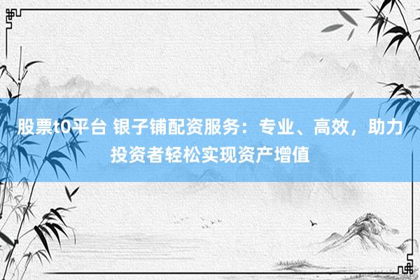 股票t0平台 银子铺配资服务：专业、高效，助力投资者轻松实现资产增值