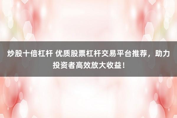 炒股十倍杠杆 优质股票杠杆交易平台推荐，助力投资者高效放大收益！