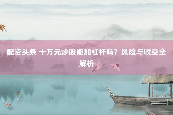 配资头条 十万元炒股能加杠杆吗？风险与收益全解析